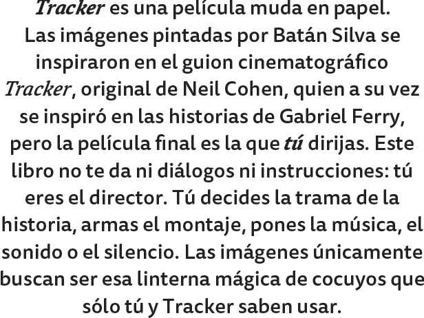 Este libro, Tracker, es una película muda en papel. Las imágenes pintadas por Batán Silva se inspiraron en el guion cinematográfico Tracker, original de Neil Cohen, quien a su vez se inspiró en las historias de Gabriel Ferry, pero la película final es la que Tú dirijas. Este libro no te da ni diálogos ni instrucciones; tú eres el director. Decides la trama de la historia en tu cabeza. Tú armas el montaje, tú pones la música, el sonido o el silencio. Las imágenes únicamente buscan ser esa linterna mágica de cocuyos que solamente tu y Tracker sabe usar.